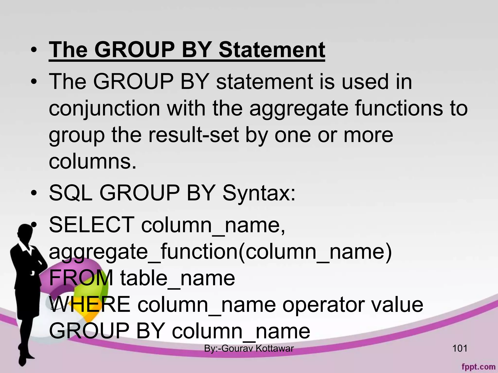 • The GROUP BY Statement
• The GROUP BY statement is used in
conjunction with the aggregate functions to
group the result-set by one or more
columns.
• SQL GROUP BY Syntax:
• SELECT column_name,
aggregate_function(column_name)
FROM table_name
WHERE column_name operator value
GROUP BY column_name
By:-Gourav Kottawar 101
 