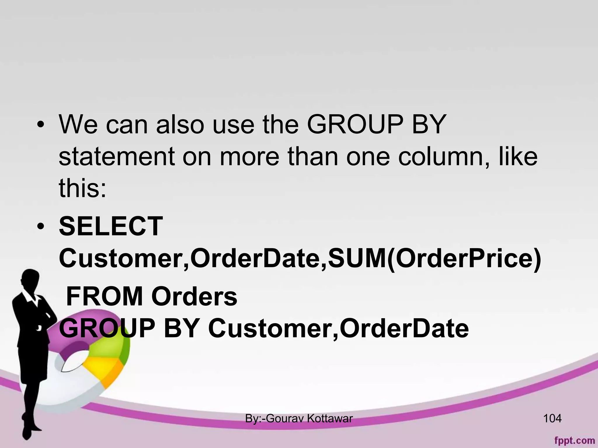 • We can also use the GROUP BY
statement on more than one column, like
this:
• SELECT
Customer,OrderDate,SUM(OrderPrice)
FROM Orders
GROUP BY Customer,OrderDate
By:-Gourav Kottawar 104
 