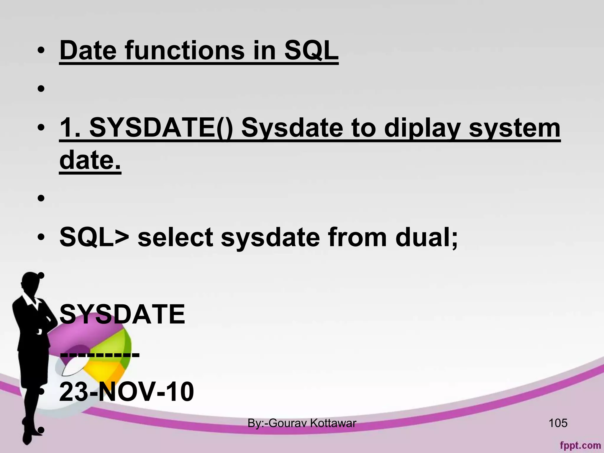 • Date functions in SQL
•
• 1. SYSDATE() Sysdate to diplay system
date.
•
• SQL> select sysdate from dual;
•
• SYSDATE
• ---------
• 23-NOV-10
• By:-Gourav Kottawar 105
 