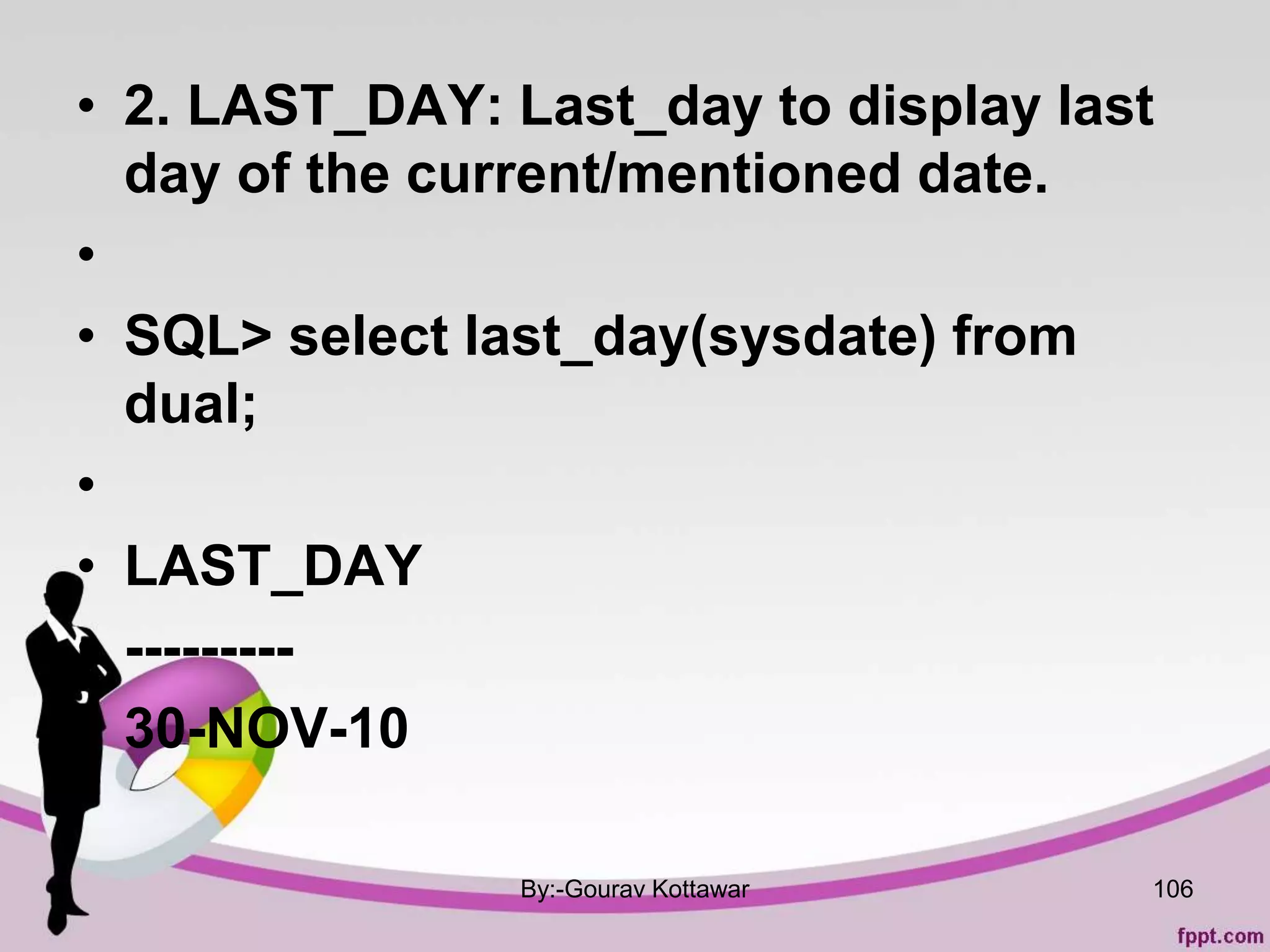 • 2. LAST_DAY: Last_day to display last
day of the current/mentioned date.
•
• SQL> select last_day(sysdate) from
dual;
•
• LAST_DAY
• ---------
• 30-NOV-10
By:-Gourav Kottawar 106
 