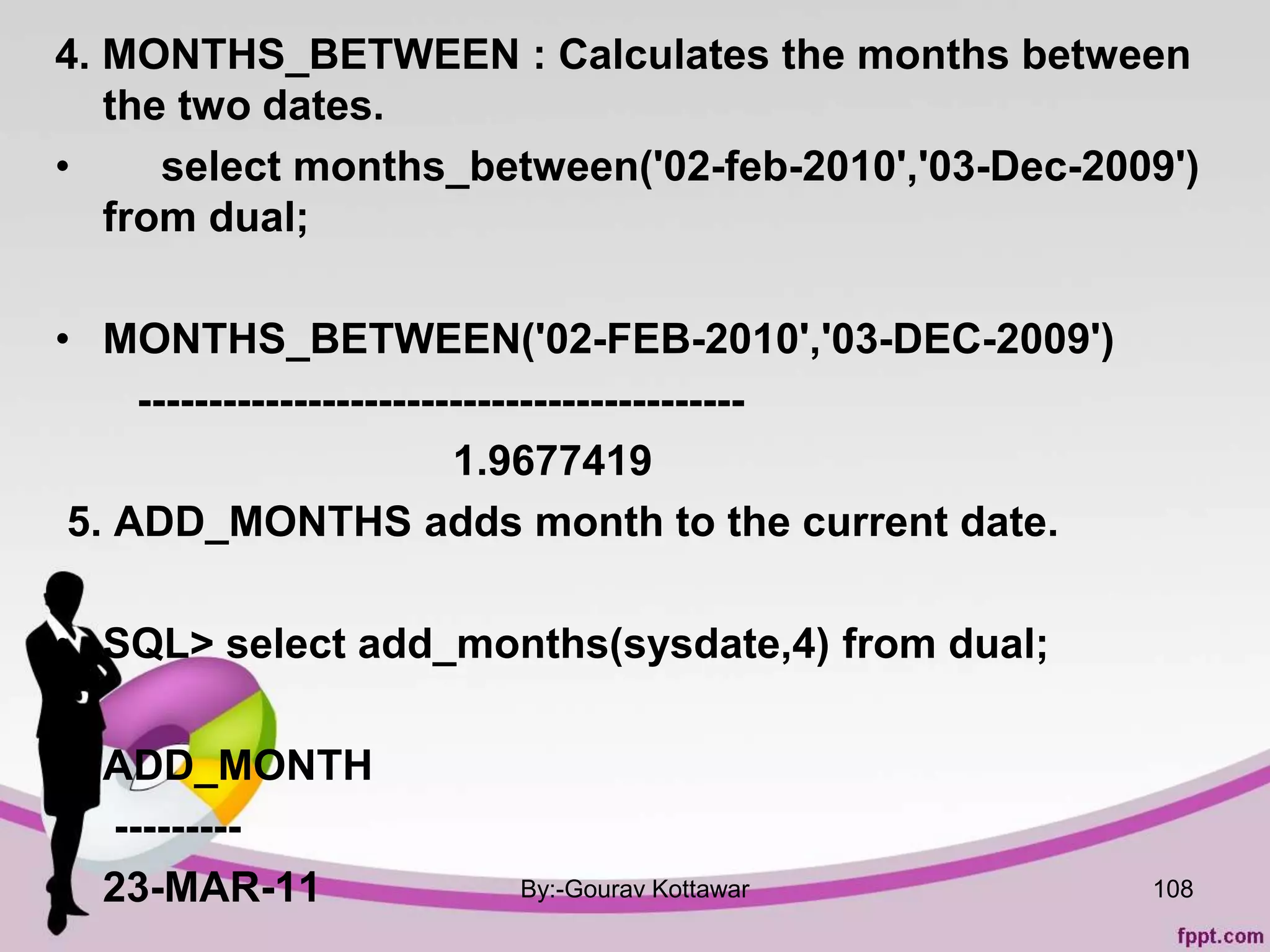 4. MONTHS_BETWEEN : Calculates the months between
the two dates.
• select months_between('02-feb-2010','03-Dec-2009')
from dual;
• MONTHS_BETWEEN('02-FEB-2010','03-DEC-2009')
-------------------------------------------
1.9677419
5. ADD_MONTHS adds month to the current date.
•
• SQL> select add_months(sysdate,4) from dual;
•
• ADD_MONTH
---------
• 23-MAR-11 By:-Gourav Kottawar 108
 
