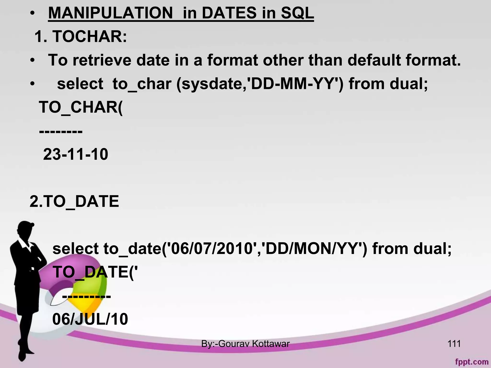 • MANIPULATION in DATES in SQL
1. TOCHAR:
• To retrieve date in a format other than default format.
• select to_char (sysdate,'DD-MM-YY') from dual;
TO_CHAR(
--------
23-11-10
2.TO_DATE
•
• select to_date('06/07/2010','DD/MON/YY') from dual;
• TO_DATE('
• ---------
06/JUL/10
By:-Gourav Kottawar 111
 