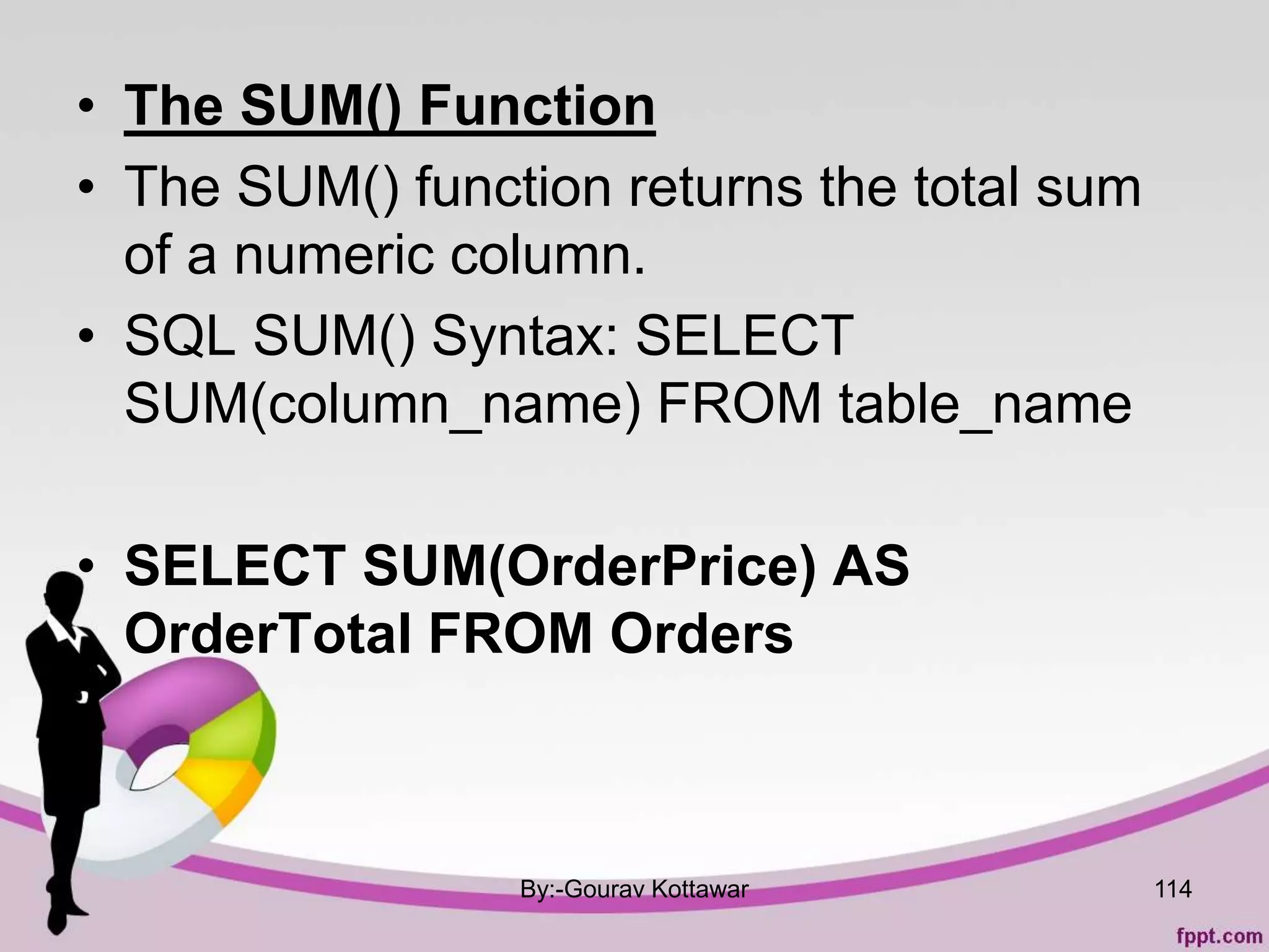 • The SUM() Function
• The SUM() function returns the total sum
of a numeric column.
• SQL SUM() Syntax: SELECT
SUM(column_name) FROM table_name
• SELECT SUM(OrderPrice) AS
OrderTotal FROM Orders
By:-Gourav Kottawar 114
 