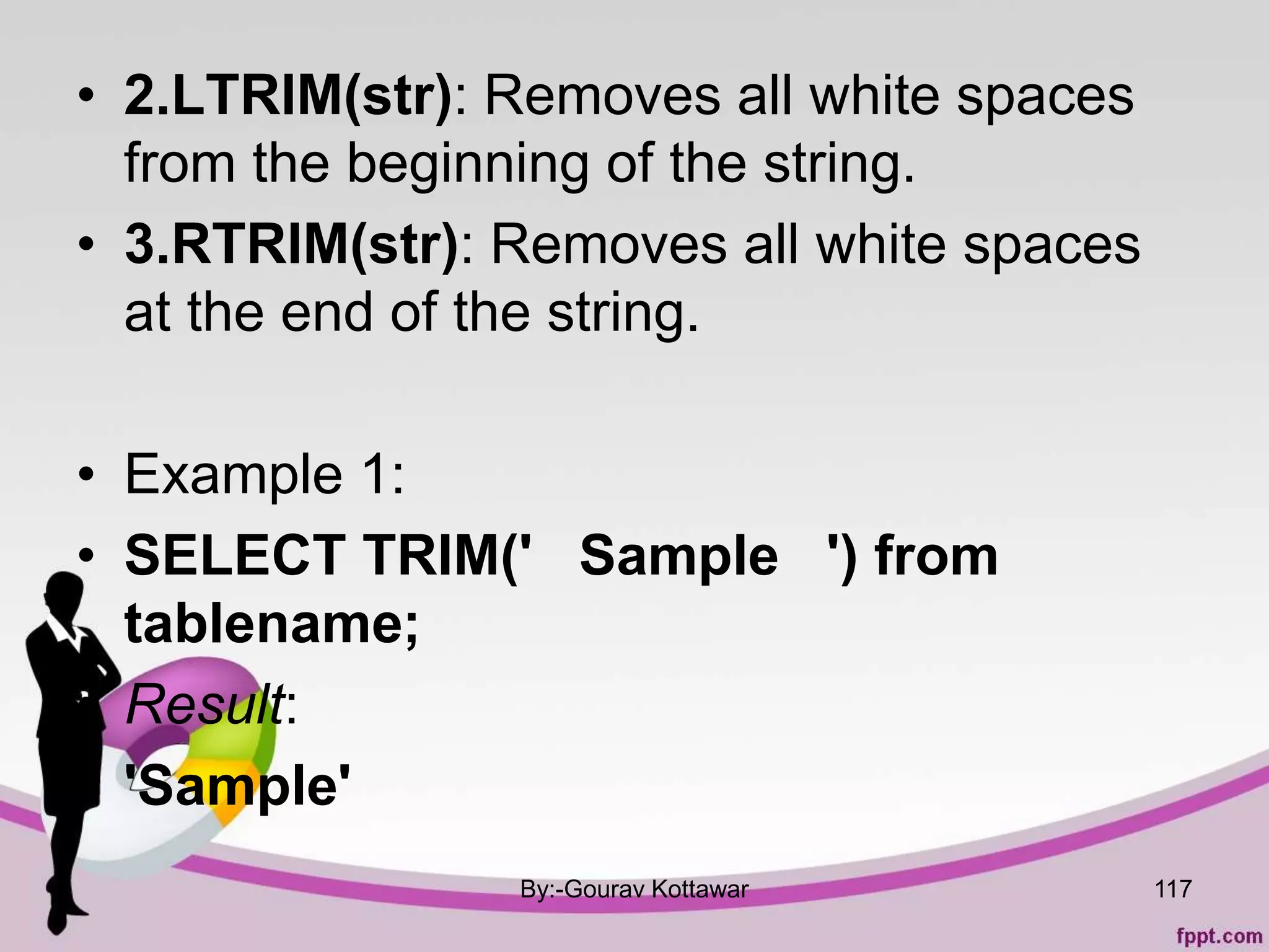 • 2.LTRIM(str): Removes all white spaces
from the beginning of the string.
• 3.RTRIM(str): Removes all white spaces
at the end of the string.
• Example 1:
• SELECT TRIM(' Sample ') from
tablename;
• Result:
• 'Sample'
By:-Gourav Kottawar 117
 