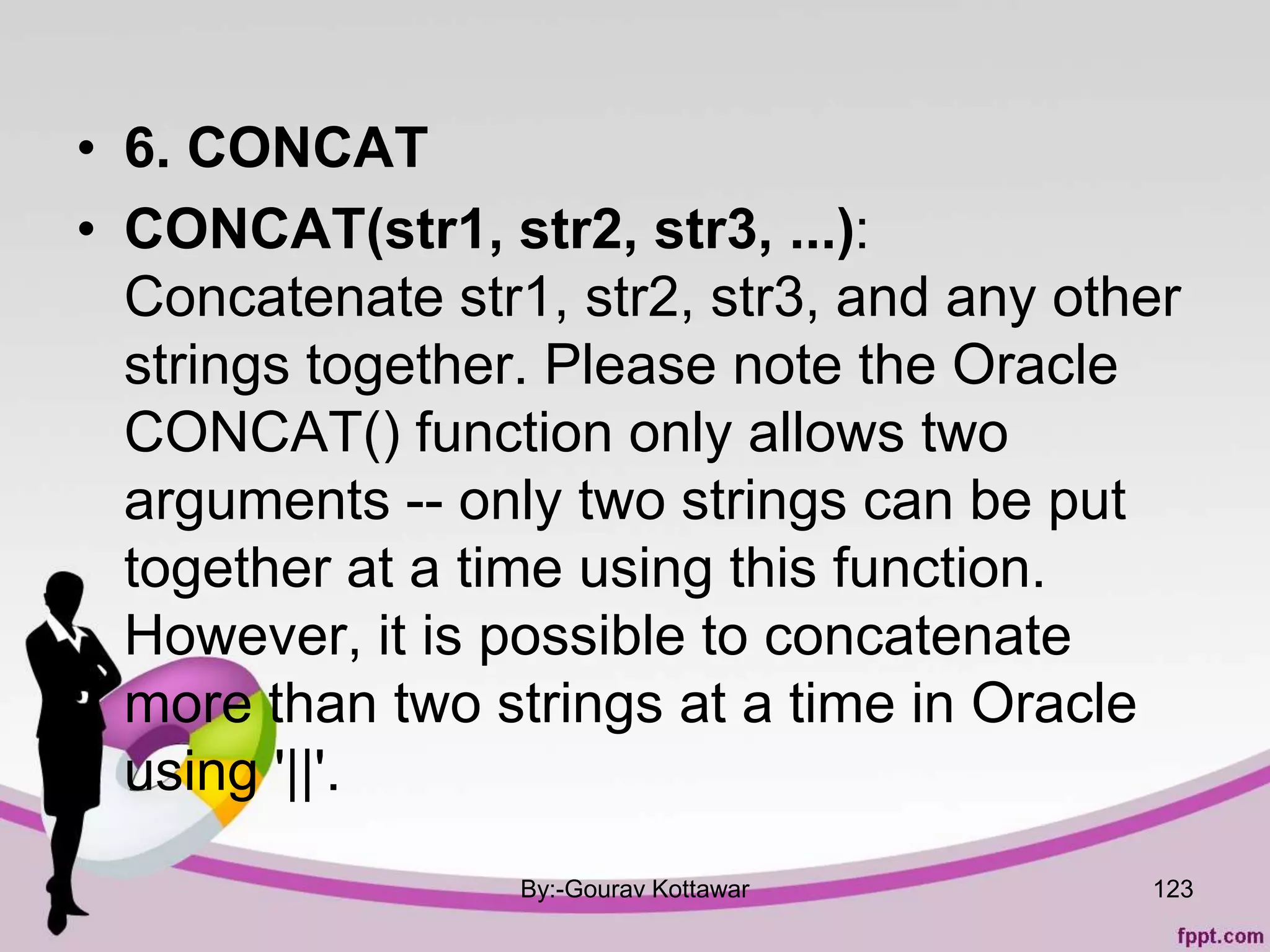 • 6. CONCAT
• CONCAT(str1, str2, str3, ...):
Concatenate str1, str2, str3, and any other
strings together. Please note the Oracle
CONCAT() function only allows two
arguments -- only two strings can be put
together at a time using this function.
However, it is possible to concatenate
more than two strings at a time in Oracle
using '||'.
By:-Gourav Kottawar 123
 