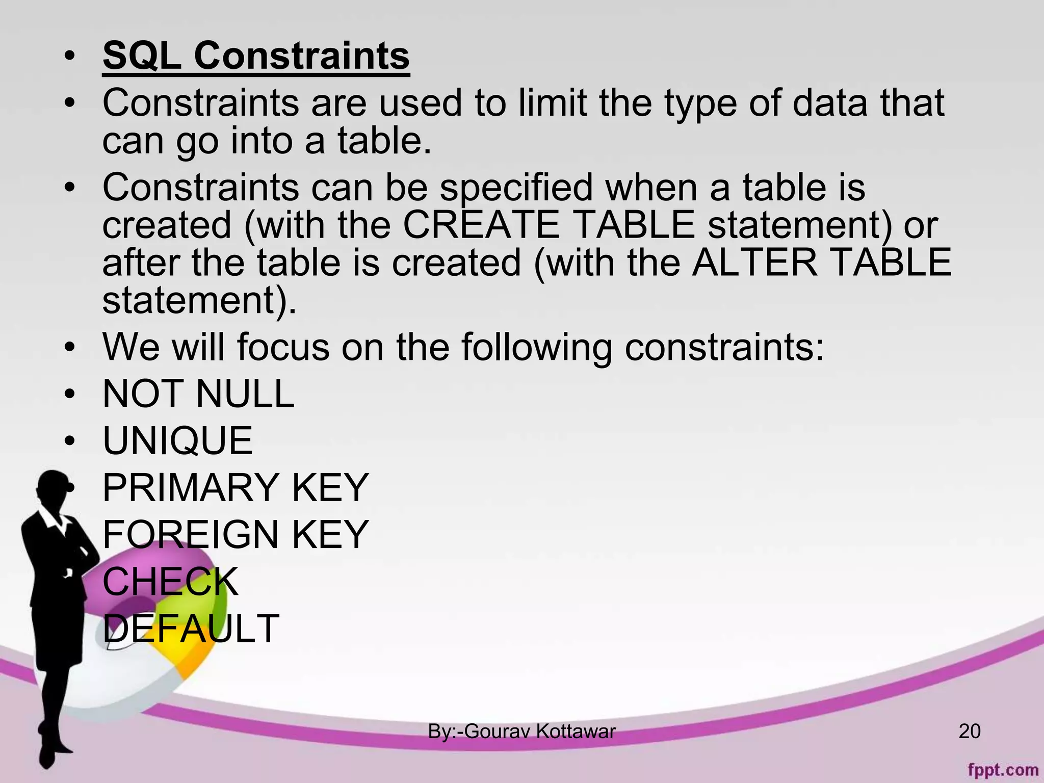 • SQL Constraints
• Constraints are used to limit the type of data that
can go into a table.
• Constraints can be specified when a table is
created (with the CREATE TABLE statement) or
after the table is created (with the ALTER TABLE
statement).
• We will focus on the following constraints:
• NOT NULL
• UNIQUE
• PRIMARY KEY
• FOREIGN KEY
• CHECK
• DEFAULT
By:-Gourav Kottawar 20
 