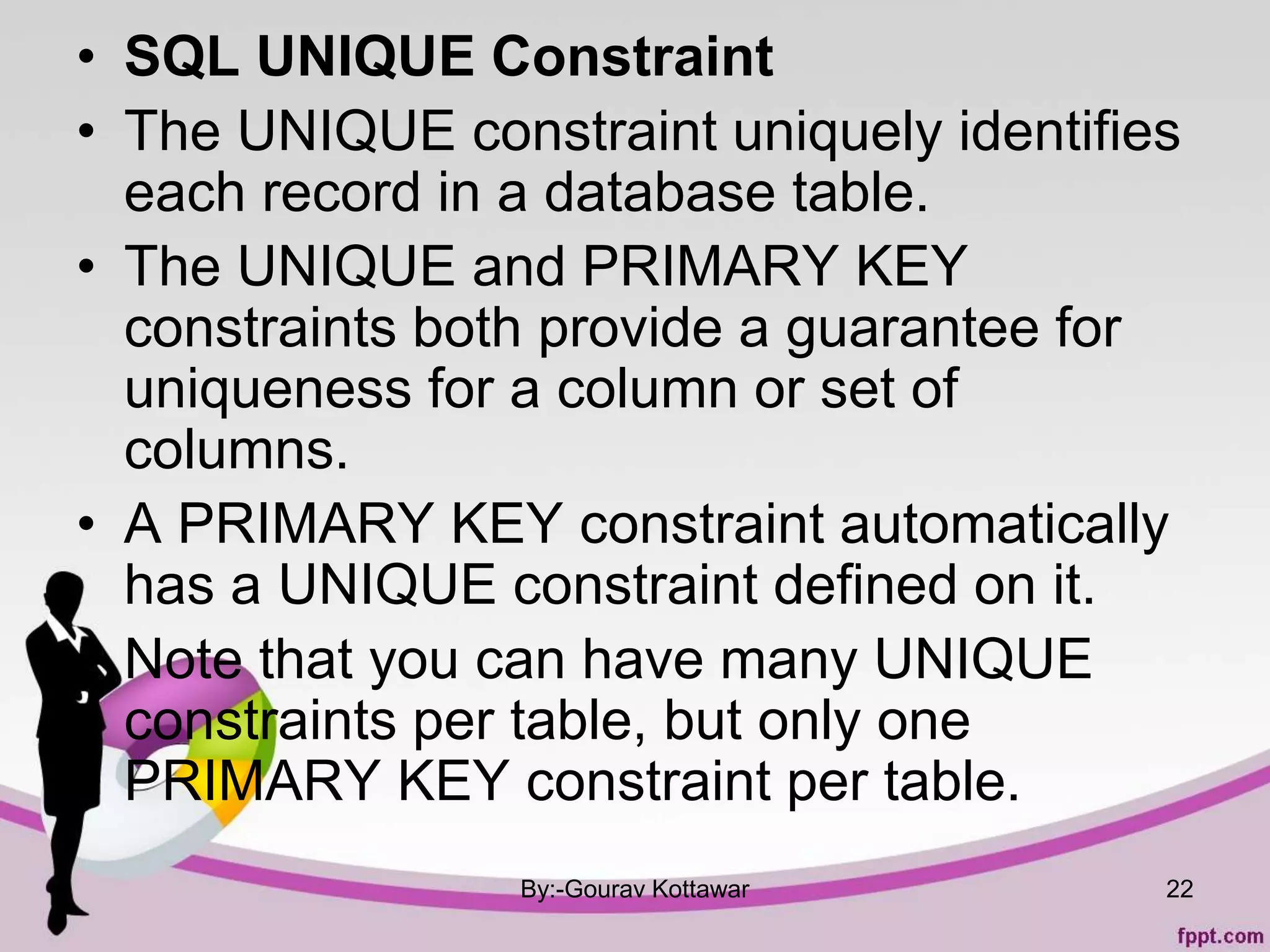 • SQL UNIQUE Constraint
• The UNIQUE constraint uniquely identifies
each record in a database table.
• The UNIQUE and PRIMARY KEY
constraints both provide a guarantee for
uniqueness for a column or set of
columns.
• A PRIMARY KEY constraint automatically
has a UNIQUE constraint defined on it.
• Note that you can have many UNIQUE
constraints per table, but only one
PRIMARY KEY constraint per table.
By:-Gourav Kottawar 22
 