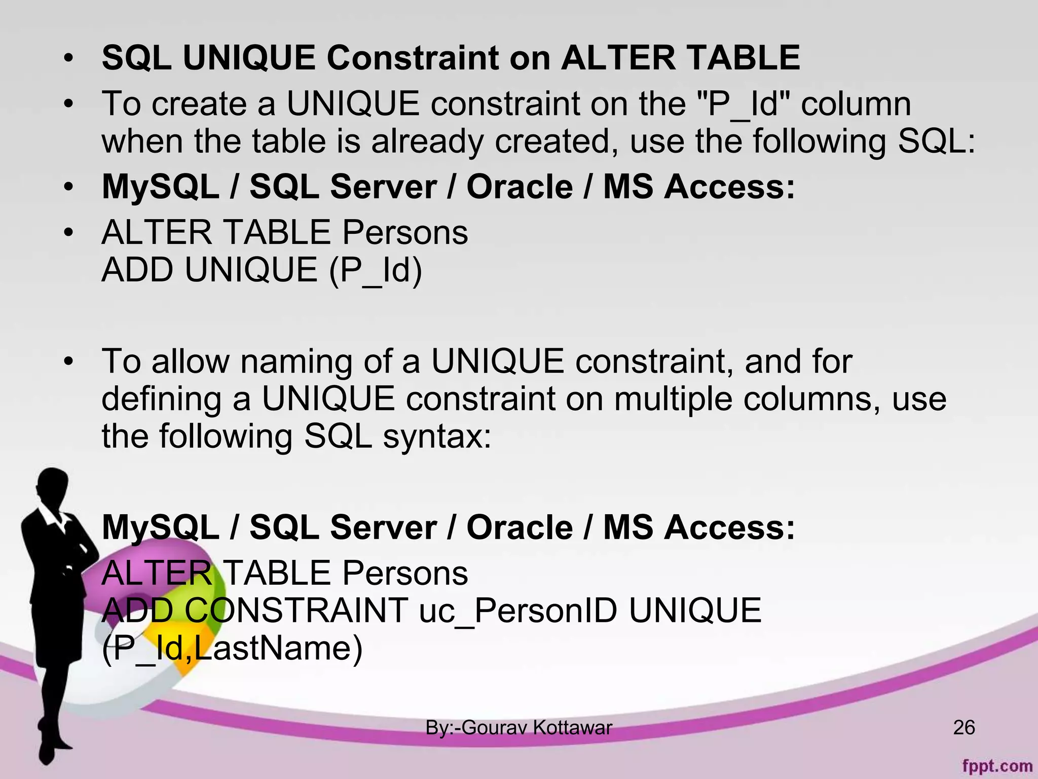• SQL UNIQUE Constraint on ALTER TABLE
• To create a UNIQUE constraint on the "P_Id" column
when the table is already created, use the following SQL:
• MySQL / SQL Server / Oracle / MS Access:
• ALTER TABLE Persons
ADD UNIQUE (P_Id)
• To allow naming of a UNIQUE constraint, and for
defining a UNIQUE constraint on multiple columns, use
the following SQL syntax:
• MySQL / SQL Server / Oracle / MS Access:
• ALTER TABLE Persons
ADD CONSTRAINT uc_PersonID UNIQUE
(P_Id,LastName)
By:-Gourav Kottawar 26
 