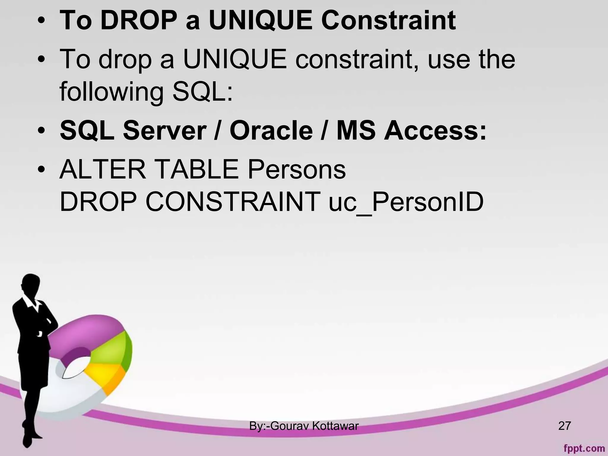 • To DROP a UNIQUE Constraint
• To drop a UNIQUE constraint, use the
following SQL:
• SQL Server / Oracle / MS Access:
• ALTER TABLE Persons
DROP CONSTRAINT uc_PersonID
By:-Gourav Kottawar 27
 
