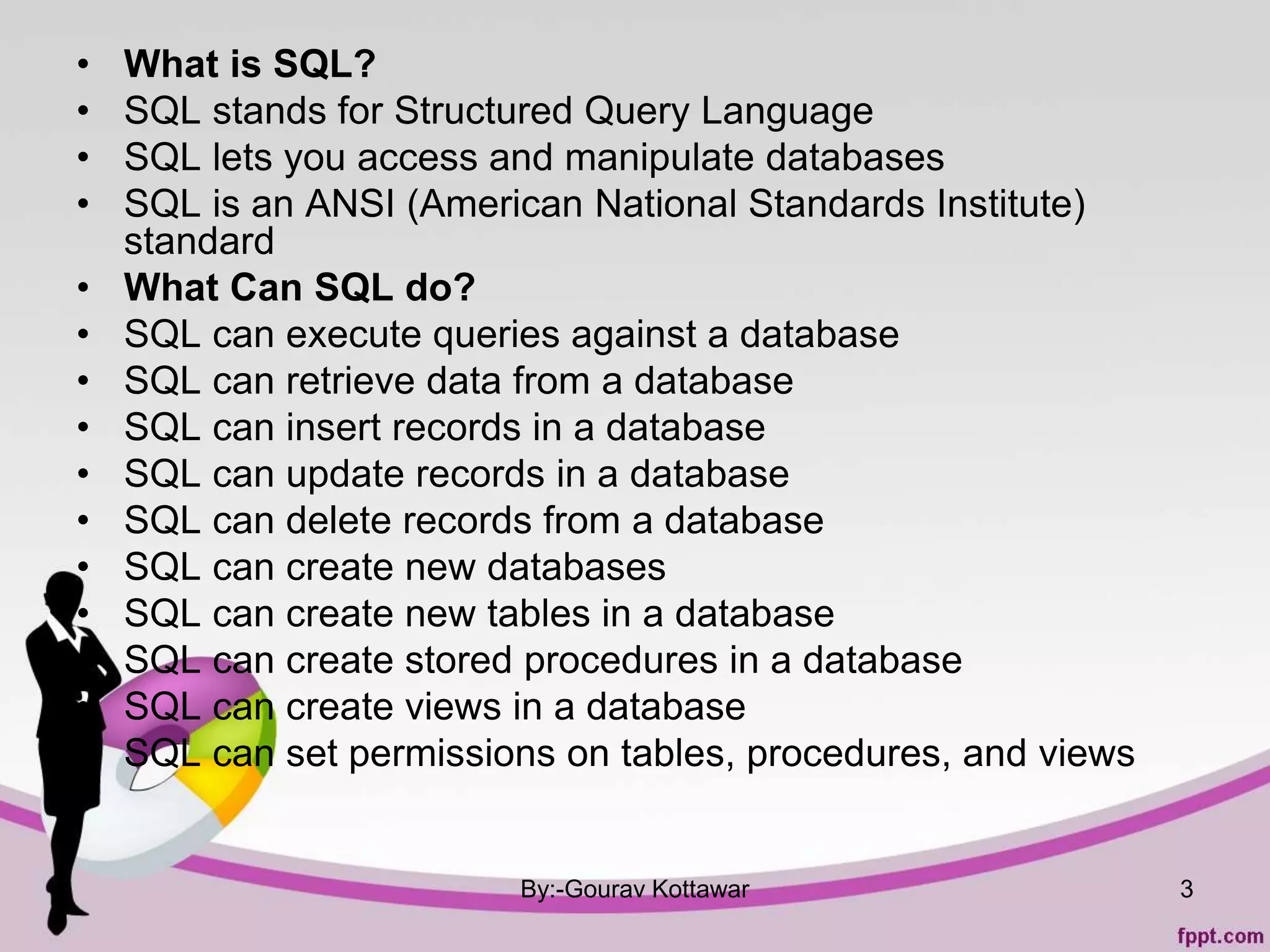 • What is SQL?
• SQL stands for Structured Query Language
• SQL lets you access and manipulate databases
• SQL is an ANSI (American National Standards Institute)
standard
• What Can SQL do?
• SQL can execute queries against a database
• SQL can retrieve data from a database
• SQL can insert records in a database
• SQL can update records in a database
• SQL can delete records from a database
• SQL can create new databases
• SQL can create new tables in a database
• SQL can create stored procedures in a database
• SQL can create views in a database
• SQL can set permissions on tables, procedures, and views
By:-Gourav Kottawar 3
 