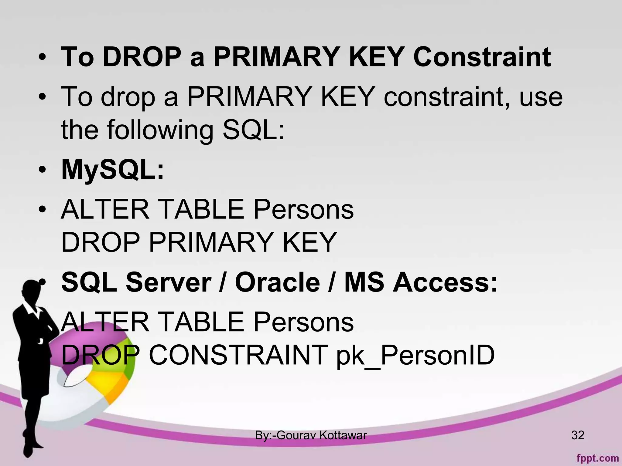 • To DROP a PRIMARY KEY Constraint
• To drop a PRIMARY KEY constraint, use
the following SQL:
• MySQL:
• ALTER TABLE Persons
DROP PRIMARY KEY
• SQL Server / Oracle / MS Access:
• ALTER TABLE Persons
DROP CONSTRAINT pk_PersonID
By:-Gourav Kottawar 32
 