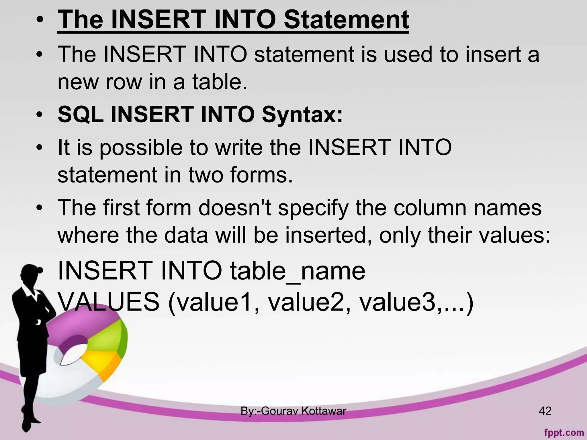 • The INSERT INTO Statement
• The INSERT INTO statement is used to insert a
new row in a table.
• SQL INSERT INTO Syntax:
• It is possible to write the INSERT INTO
statement in two forms.
• The first form doesn't specify the column names
where the data will be inserted, only their values:
• INSERT INTO table_name
VALUES (value1, value2, value3,...)
By:-Gourav Kottawar 42
 