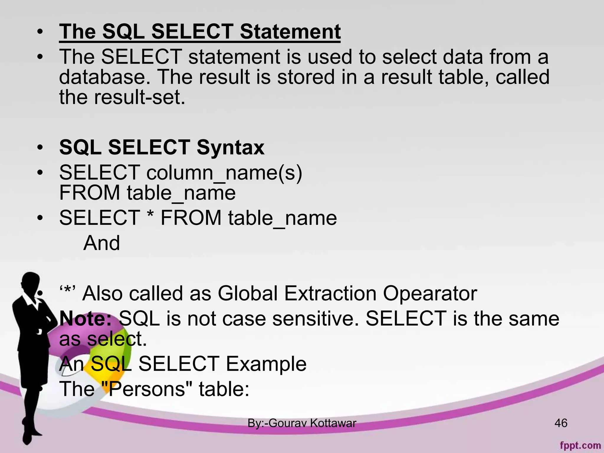 • The SQL SELECT Statement
• The SELECT statement is used to select data from a
database. The result is stored in a result table, called
the result-set.
• SQL SELECT Syntax
• SELECT column_name(s)
FROM table_name
• SELECT * FROM table_name
And
• ‘*’ Also called as Global Extraction Opearator
• Note: SQL is not case sensitive. SELECT is the same
as select.
• An SQL SELECT Example
• The "Persons" table:
By:-Gourav Kottawar 46
 