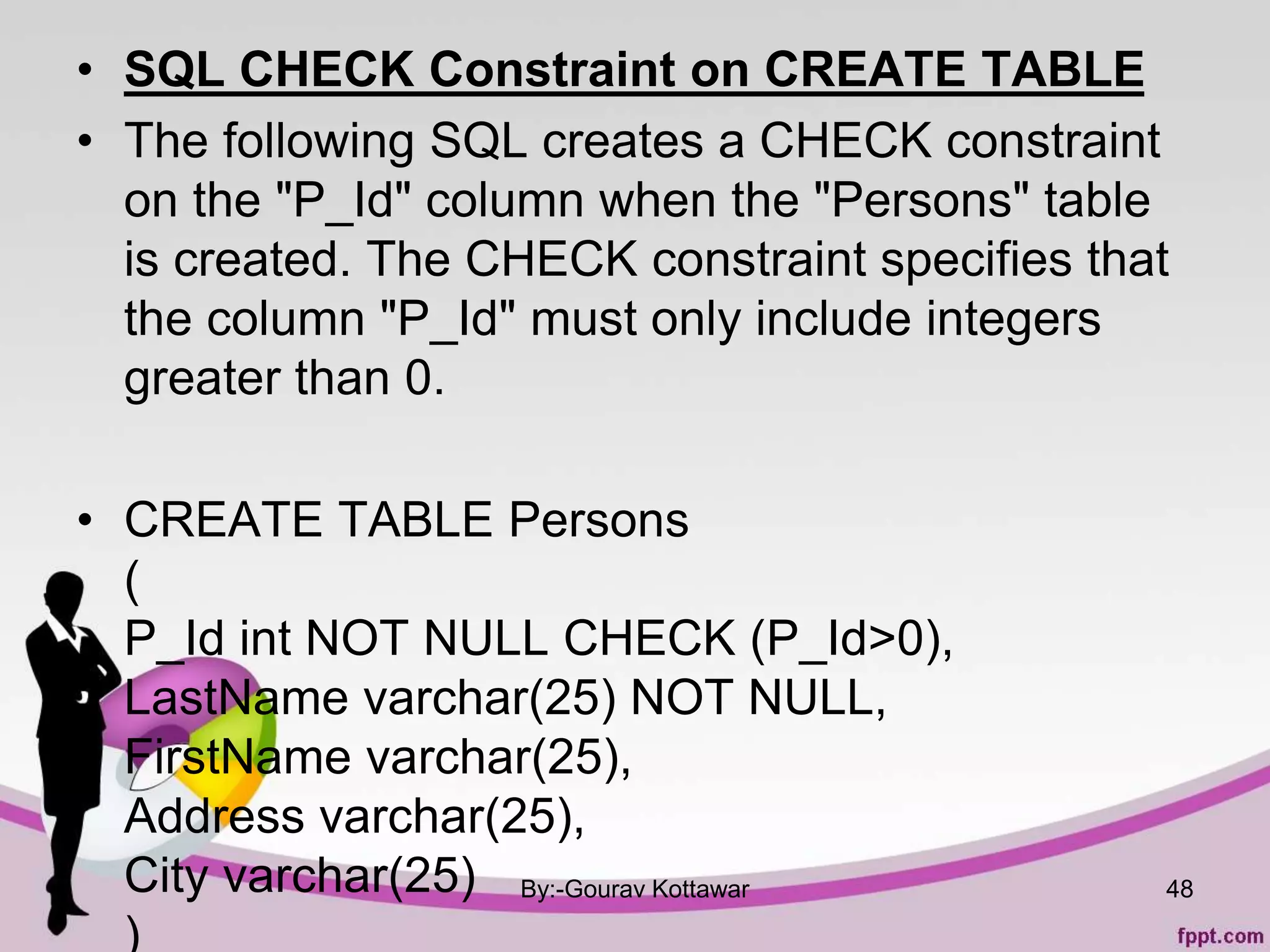 • SQL CHECK Constraint on CREATE TABLE
• The following SQL creates a CHECK constraint
on the "P_Id" column when the "Persons" table
is created. The CHECK constraint specifies that
the column "P_Id" must only include integers
greater than 0.
• CREATE TABLE Persons
(
P_Id int NOT NULL CHECK (P_Id>0),
LastName varchar(25) NOT NULL,
FirstName varchar(25),
Address varchar(25),
City varchar(25)
)
By:-Gourav Kottawar 48
 