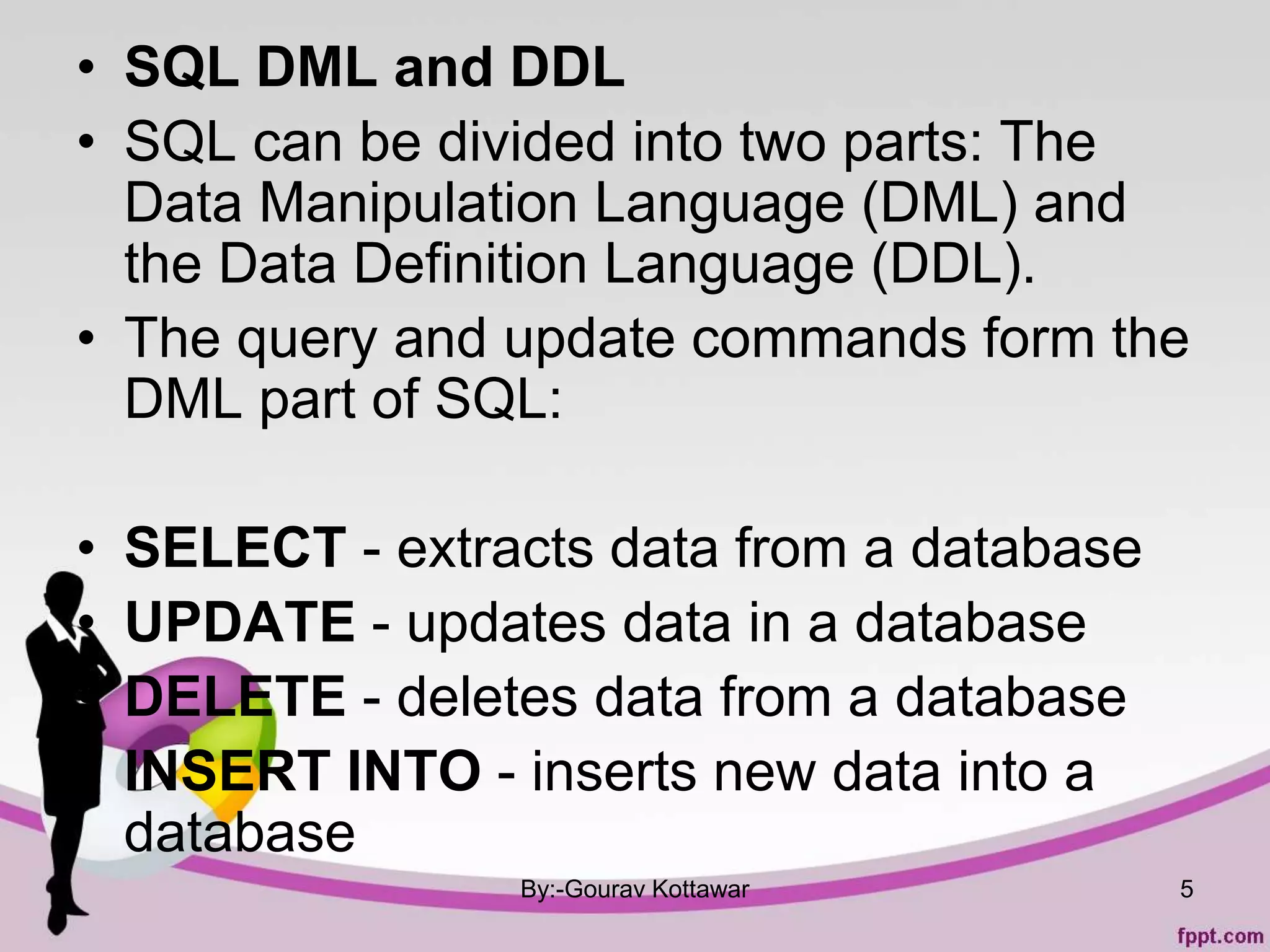 • SQL DML and DDL
• SQL can be divided into two parts: The
Data Manipulation Language (DML) and
the Data Definition Language (DDL).
• The query and update commands form the
DML part of SQL:
• SELECT - extracts data from a database
• UPDATE - updates data in a database
• DELETE - deletes data from a database
• INSERT INTO - inserts new data into a
database
By:-Gourav Kottawar 5
 