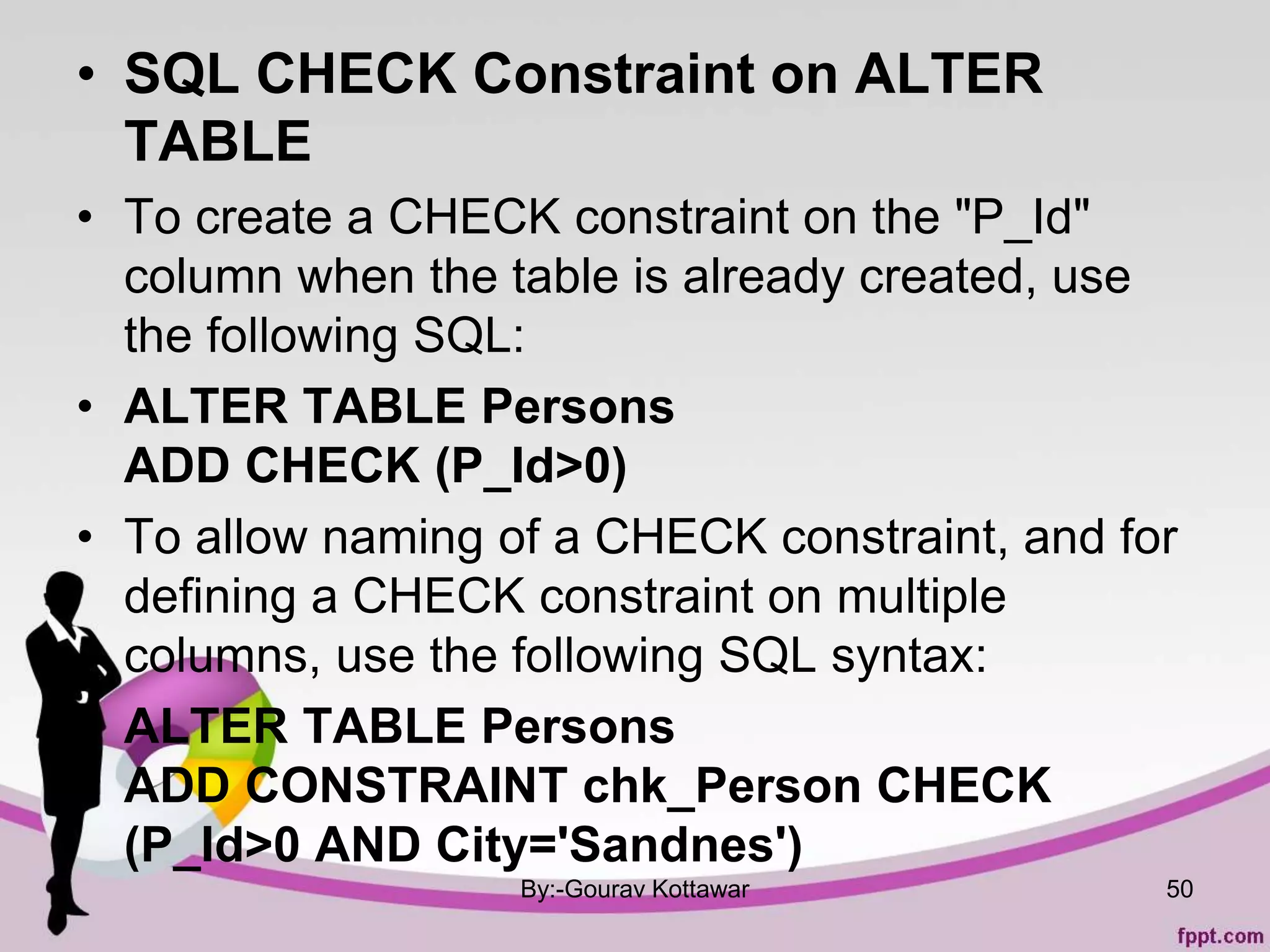 • SQL CHECK Constraint on ALTER
TABLE
• To create a CHECK constraint on the "P_Id"
column when the table is already created, use
the following SQL:
• ALTER TABLE Persons
ADD CHECK (P_Id>0)
• To allow naming of a CHECK constraint, and for
defining a CHECK constraint on multiple
columns, use the following SQL syntax:
• ALTER TABLE Persons
ADD CONSTRAINT chk_Person CHECK
(P_Id>0 AND City='Sandnes')
By:-Gourav Kottawar 50
 