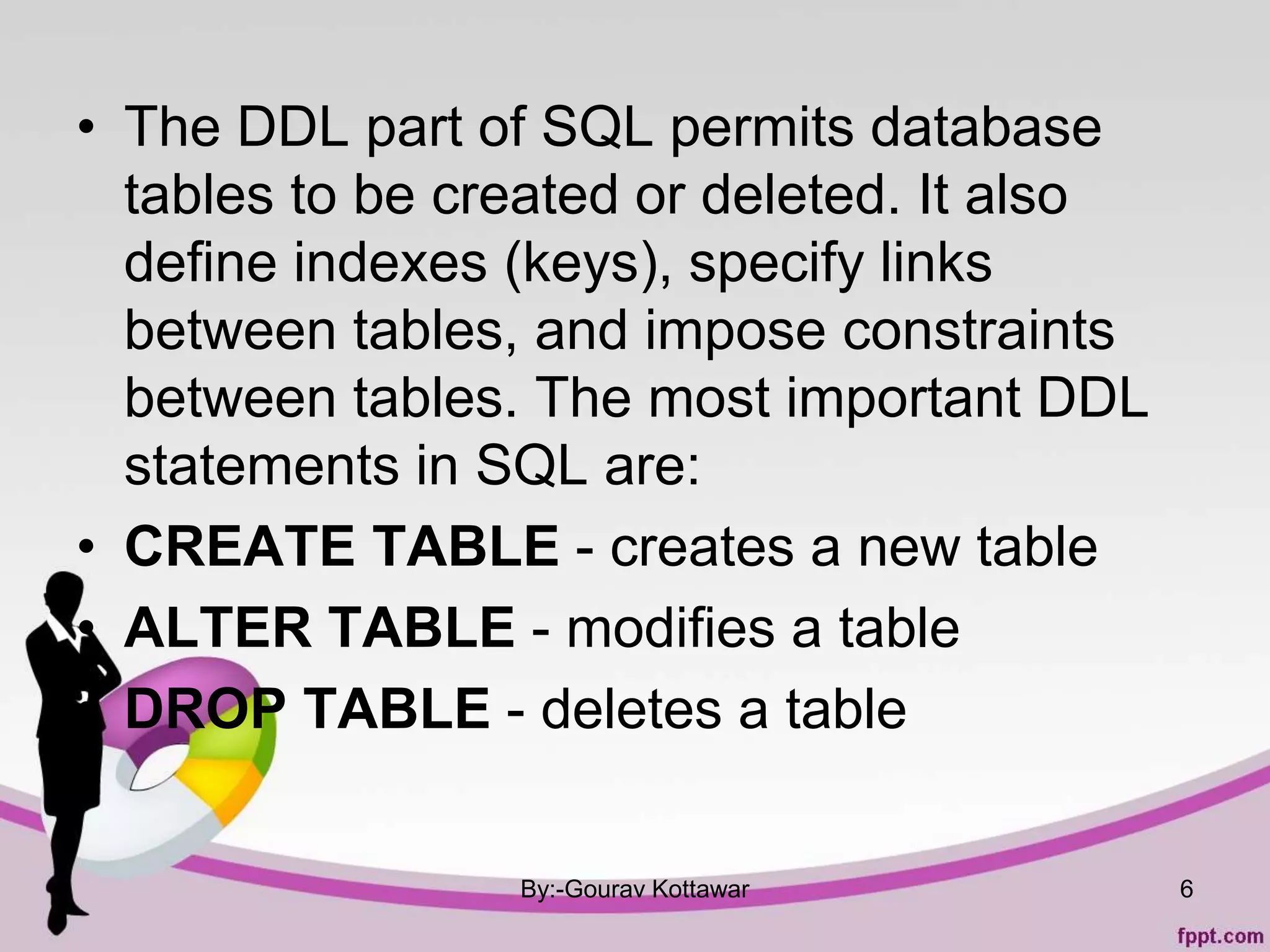 • The DDL part of SQL permits database
tables to be created or deleted. It also
define indexes (keys), specify links
between tables, and impose constraints
between tables. The most important DDL
statements in SQL are:
• CREATE TABLE - creates a new table
• ALTER TABLE - modifies a table
• DROP TABLE - deletes a table
By:-Gourav Kottawar 6
 