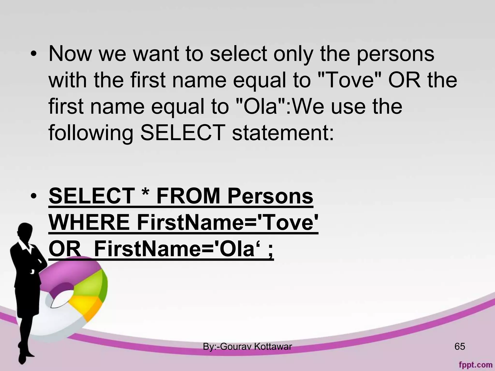 • Now we want to select only the persons
with the first name equal to "Tove" OR the
first name equal to "Ola":We use the
following SELECT statement:
• SELECT * FROM Persons
WHERE FirstName='Tove'
OR FirstName='Ola‘ ;
By:-Gourav Kottawar 65
 