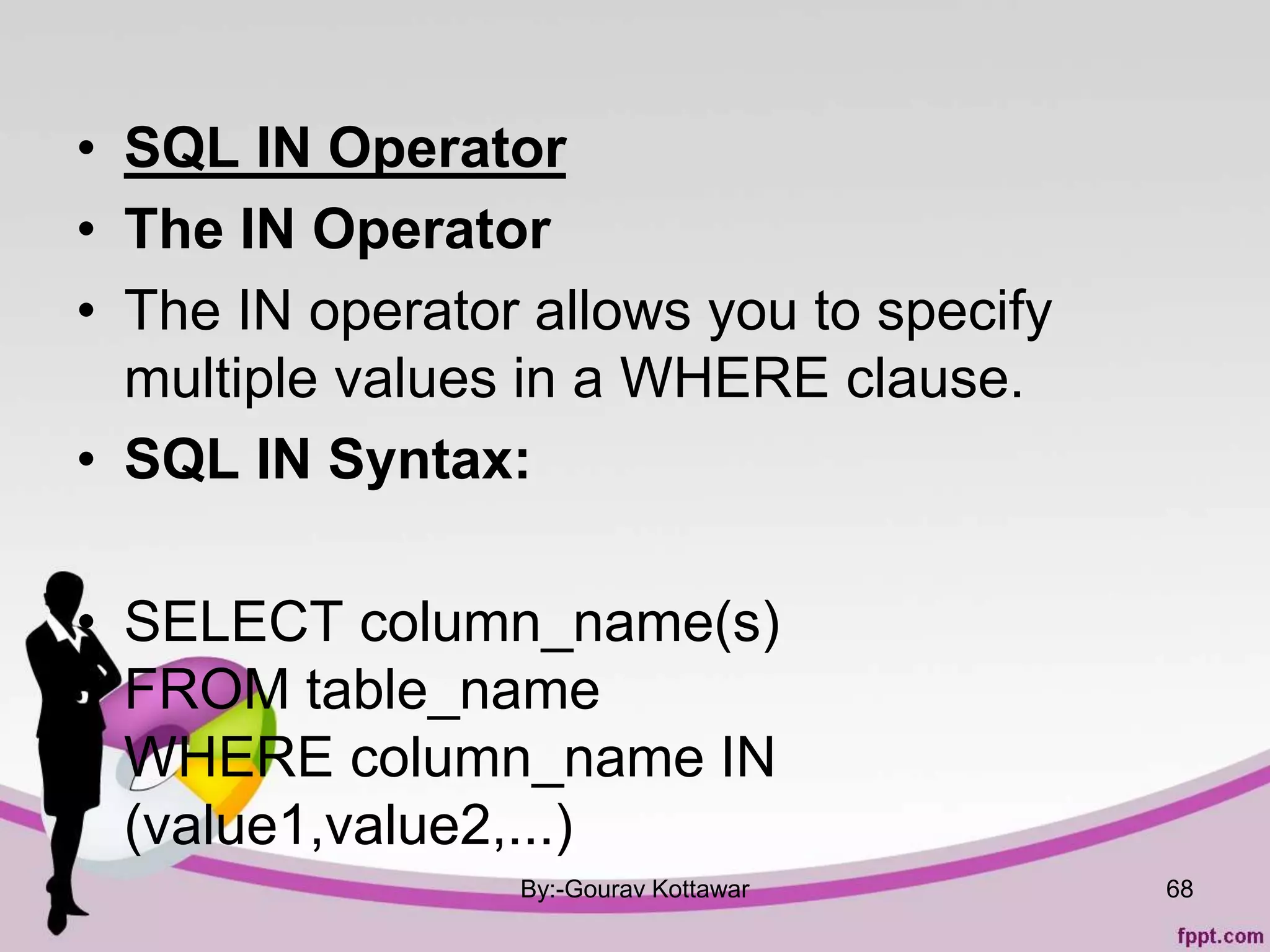 • SQL IN Operator
• The IN Operator
• The IN operator allows you to specify
multiple values in a WHERE clause.
• SQL IN Syntax:
• SELECT column_name(s)
FROM table_name
WHERE column_name IN
(value1,value2,...)
By:-Gourav Kottawar 68
 