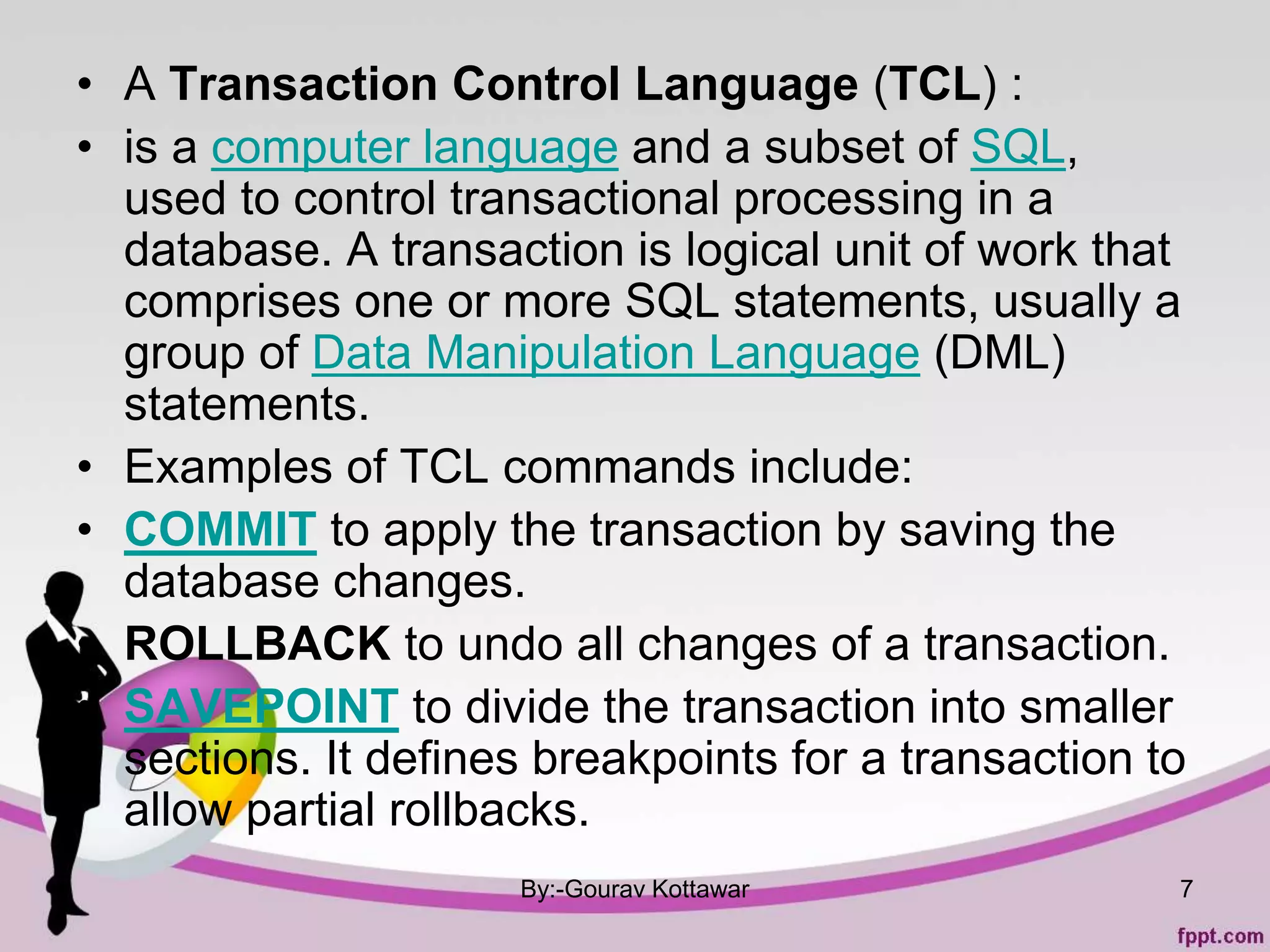 • A Transaction Control Language (TCL) :
• is a computer language and a subset of SQL,
used to control transactional processing in a
database. A transaction is logical unit of work that
comprises one or more SQL statements, usually a
group of Data Manipulation Language (DML)
statements.
• Examples of TCL commands include:
• COMMIT to apply the transaction by saving the
database changes.
• ROLLBACK to undo all changes of a transaction.
• SAVEPOINT to divide the transaction into smaller
sections. It defines breakpoints for a transaction to
allow partial rollbacks.
By:-Gourav Kottawar 7
 