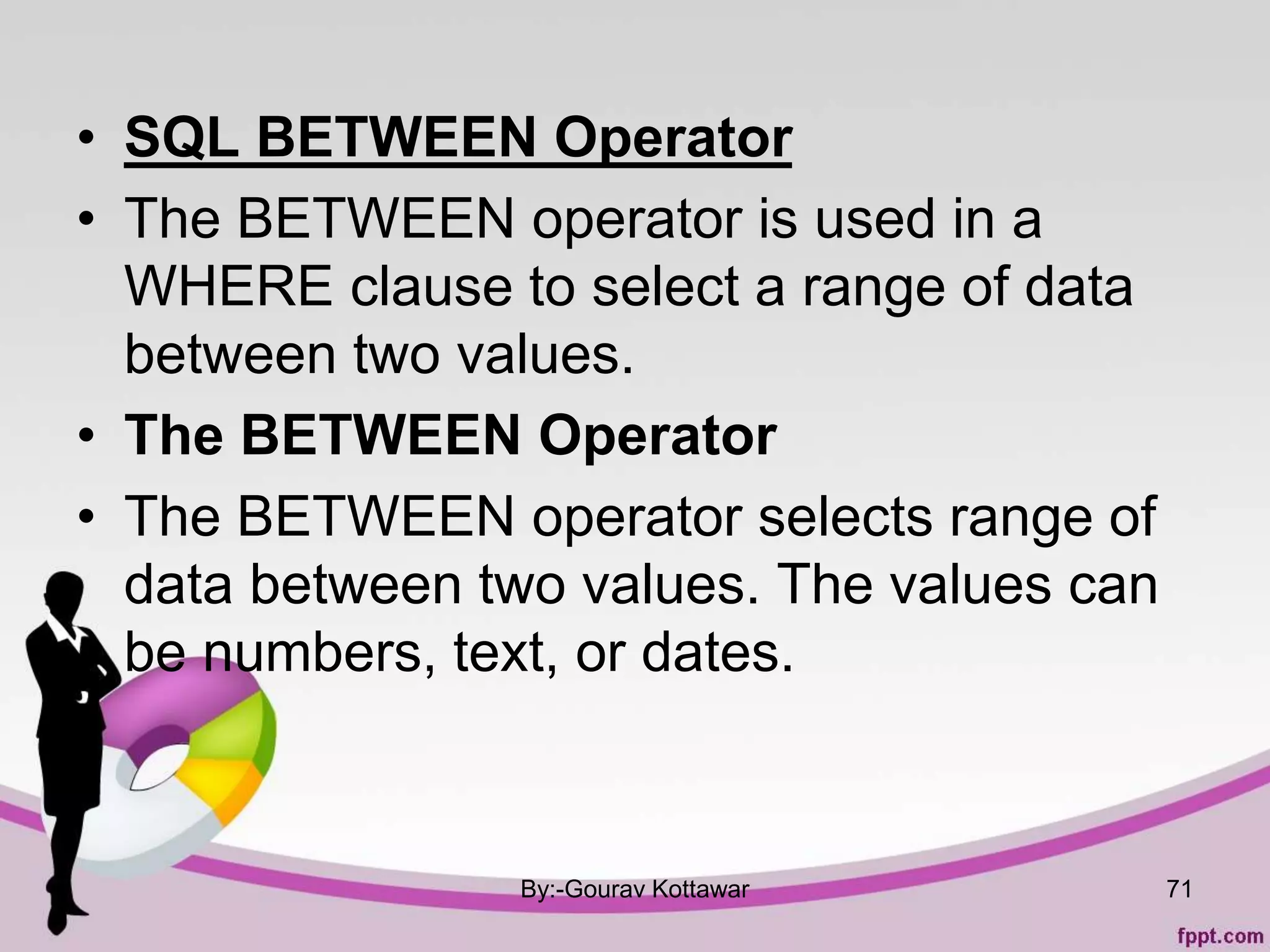 • SQL BETWEEN Operator
• The BETWEEN operator is used in a
WHERE clause to select a range of data
between two values.
• The BETWEEN Operator
• The BETWEEN operator selects range of
data between two values. The values can
be numbers, text, or dates.
By:-Gourav Kottawar 71
 