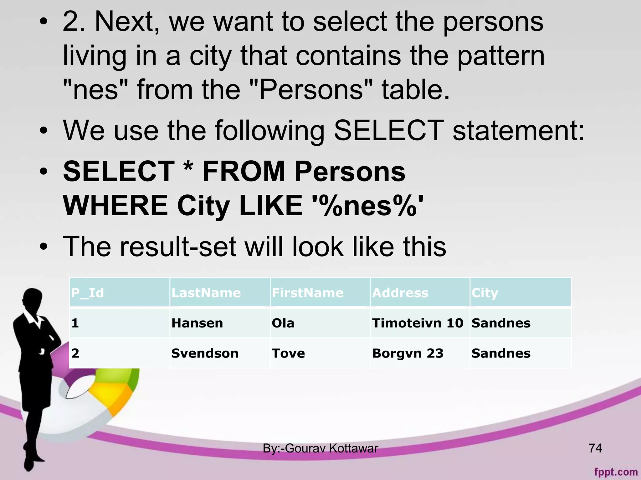 • 2. Next, we want to select the persons
living in a city that contains the pattern
"nes" from the "Persons" table.
• We use the following SELECT statement:
• SELECT * FROM Persons
WHERE City LIKE '%nes%'
• The result-set will look like this
By:-Gourav Kottawar 74
P_Id LastName FirstName Address City
1 Hansen Ola Timoteivn 10 Sandnes
2 Svendson Tove Borgvn 23 Sandnes
 