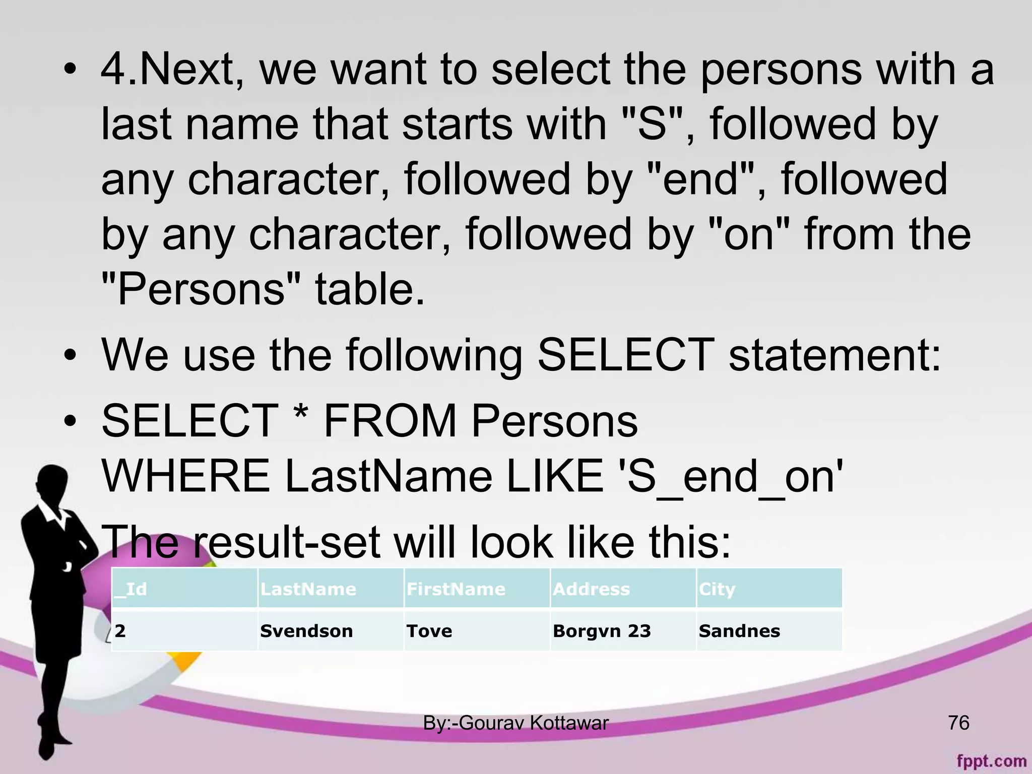 • 4.Next, we want to select the persons with a
last name that starts with "S", followed by
any character, followed by "end", followed
by any character, followed by "on" from the
"Persons" table.
• We use the following SELECT statement:
• SELECT * FROM Persons
WHERE LastName LIKE 'S_end_on'
• The result-set will look like this:
By:-Gourav Kottawar 76
_Id LastName FirstName Address City
2 Svendson Tove Borgvn 23 Sandnes
 
