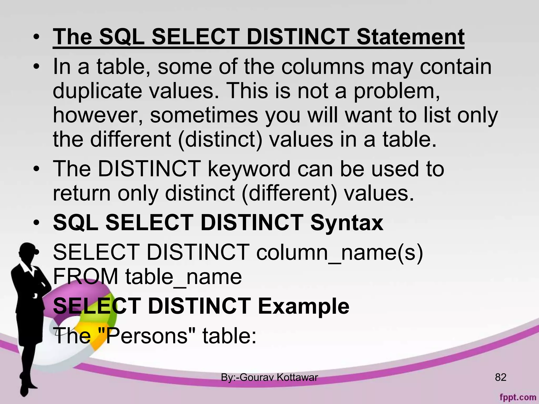 • The SQL SELECT DISTINCT Statement
• In a table, some of the columns may contain
duplicate values. This is not a problem,
however, sometimes you will want to list only
the different (distinct) values in a table.
• The DISTINCT keyword can be used to
return only distinct (different) values.
• SQL SELECT DISTINCT Syntax
• SELECT DISTINCT column_name(s)
FROM table_name
• SELECT DISTINCT Example
• The "Persons" table:
By:-Gourav Kottawar 82
 