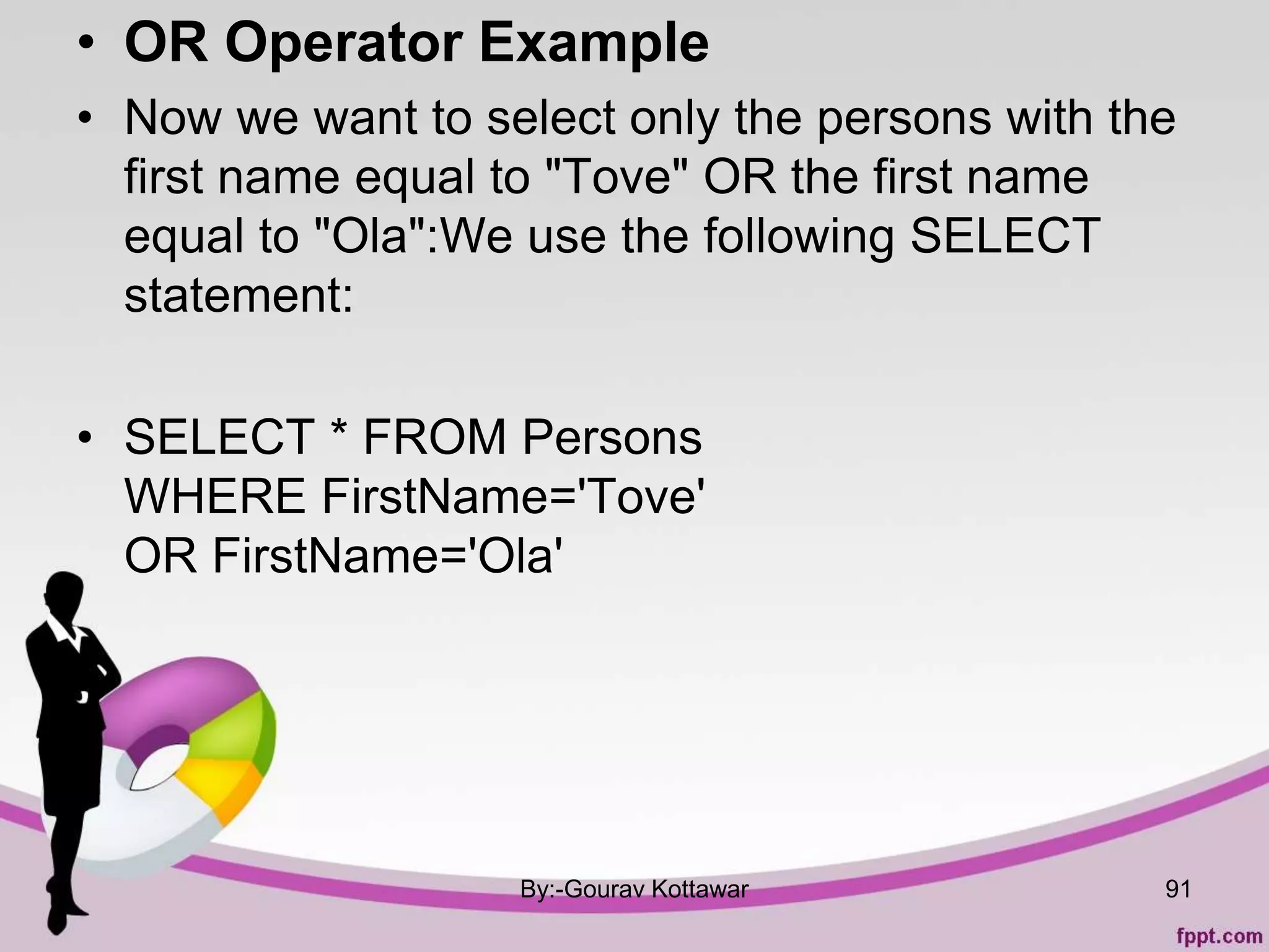• OR Operator Example
• Now we want to select only the persons with the
first name equal to "Tove" OR the first name
equal to "Ola":We use the following SELECT
statement:
• SELECT * FROM Persons
WHERE FirstName='Tove'
OR FirstName='Ola'
By:-Gourav Kottawar 91
 
