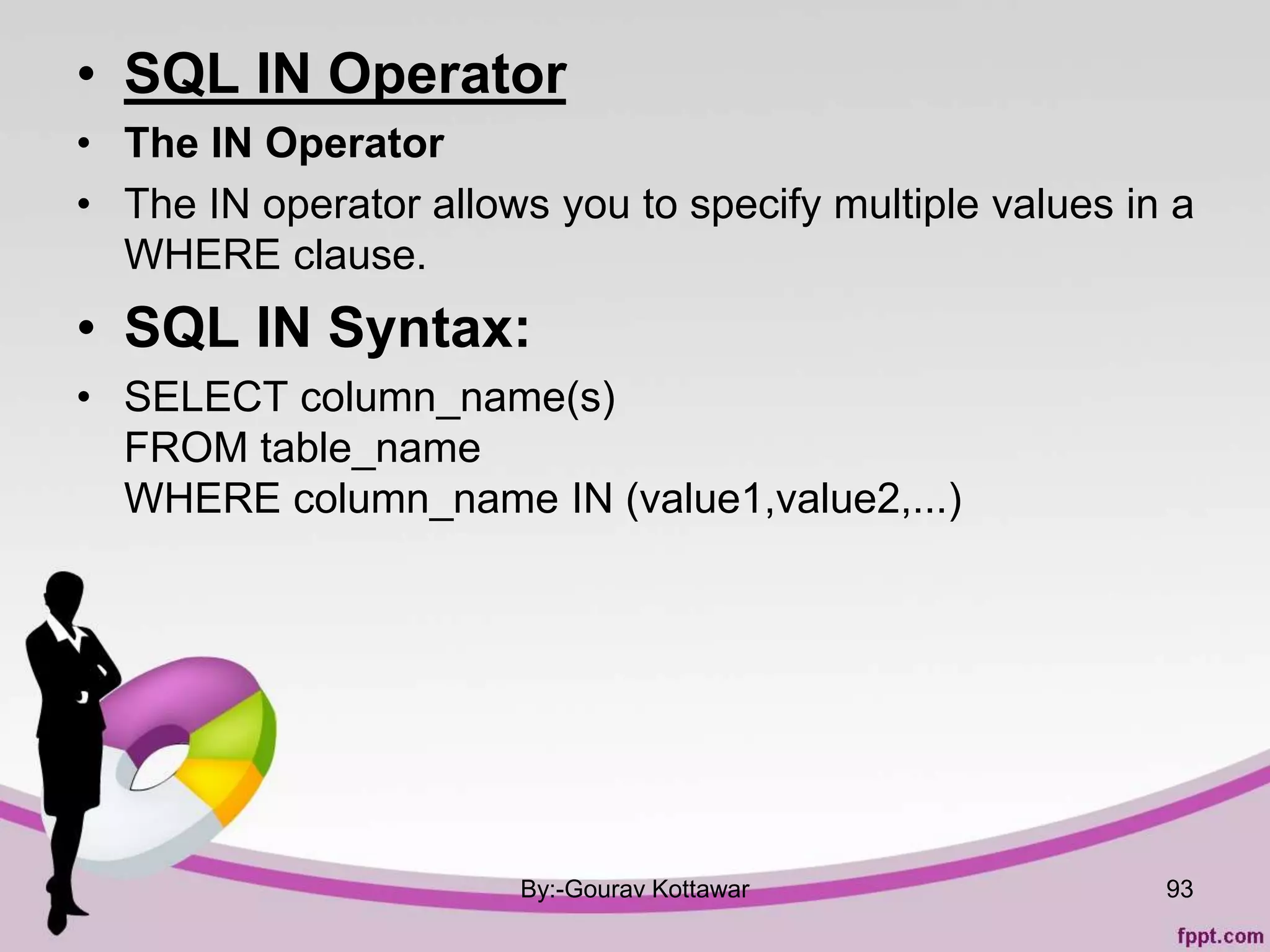 • SQL IN Operator
• The IN Operator
• The IN operator allows you to specify multiple values in a
WHERE clause.
• SQL IN Syntax:
• SELECT column_name(s)
FROM table_name
WHERE column_name IN (value1,value2,...)
By:-Gourav Kottawar 93
 