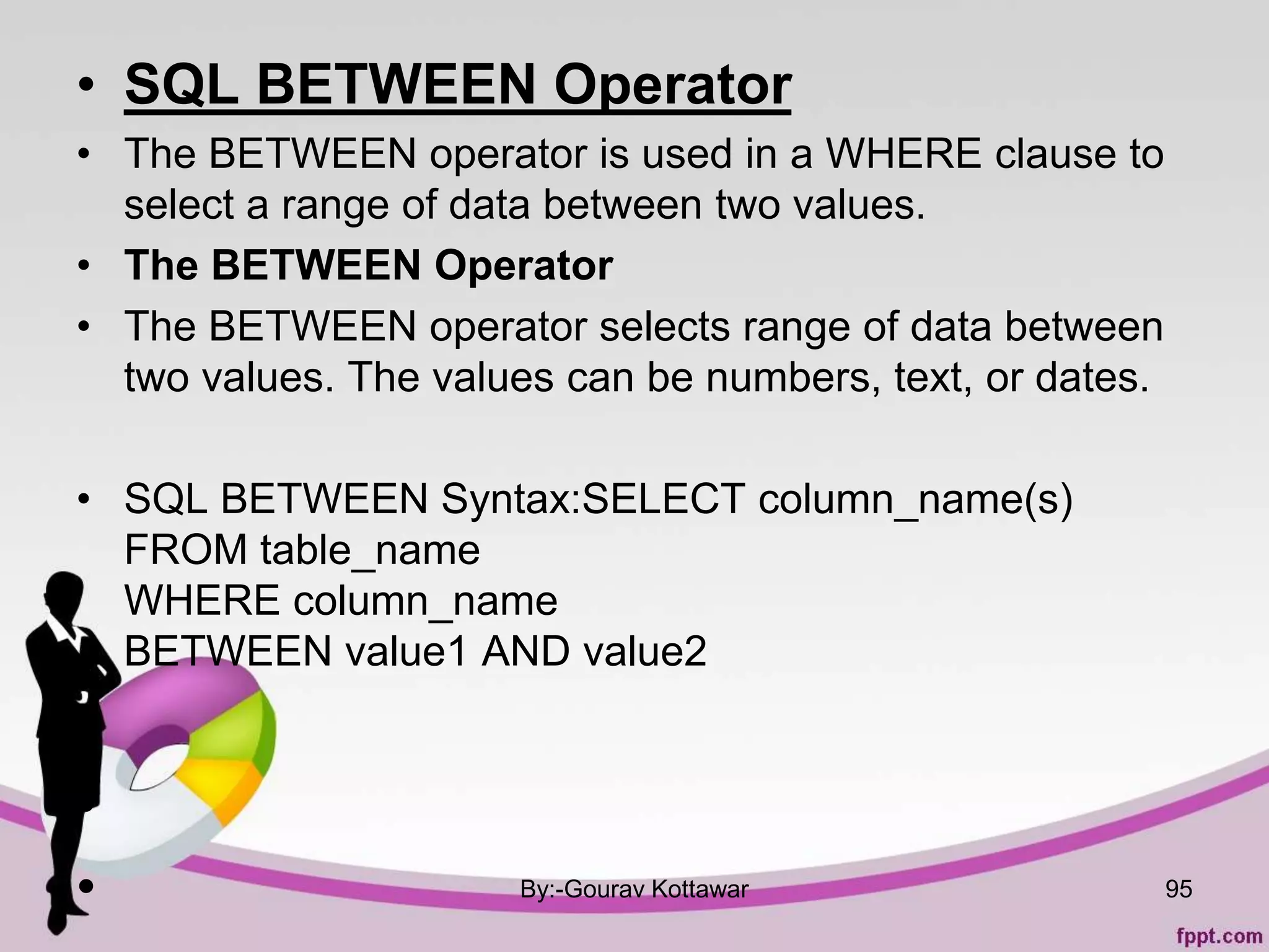 • SQL BETWEEN Operator
• The BETWEEN operator is used in a WHERE clause to
select a range of data between two values.
• The BETWEEN Operator
• The BETWEEN operator selects range of data between
two values. The values can be numbers, text, or dates.
• SQL BETWEEN Syntax:SELECT column_name(s)
FROM table_name
WHERE column_name
BETWEEN value1 AND value2
•
•
• By:-Gourav Kottawar 95
 