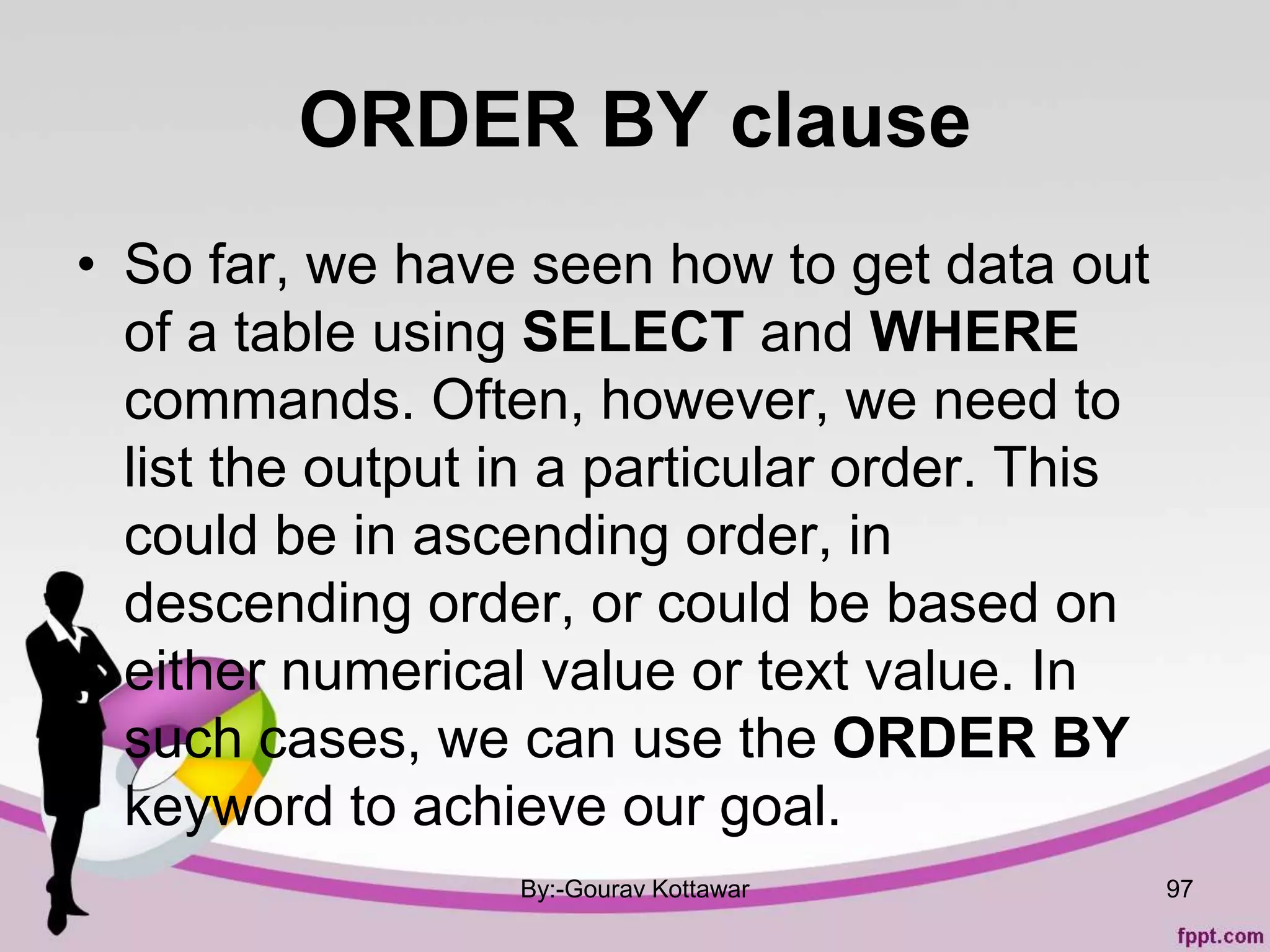 ORDER BY clause
• So far, we have seen how to get data out
of a table using SELECT and WHERE
commands. Often, however, we need to
list the output in a particular order. This
could be in ascending order, in
descending order, or could be based on
either numerical value or text value. In
such cases, we can use the ORDER BY
keyword to achieve our goal.
By:-Gourav Kottawar 97
 