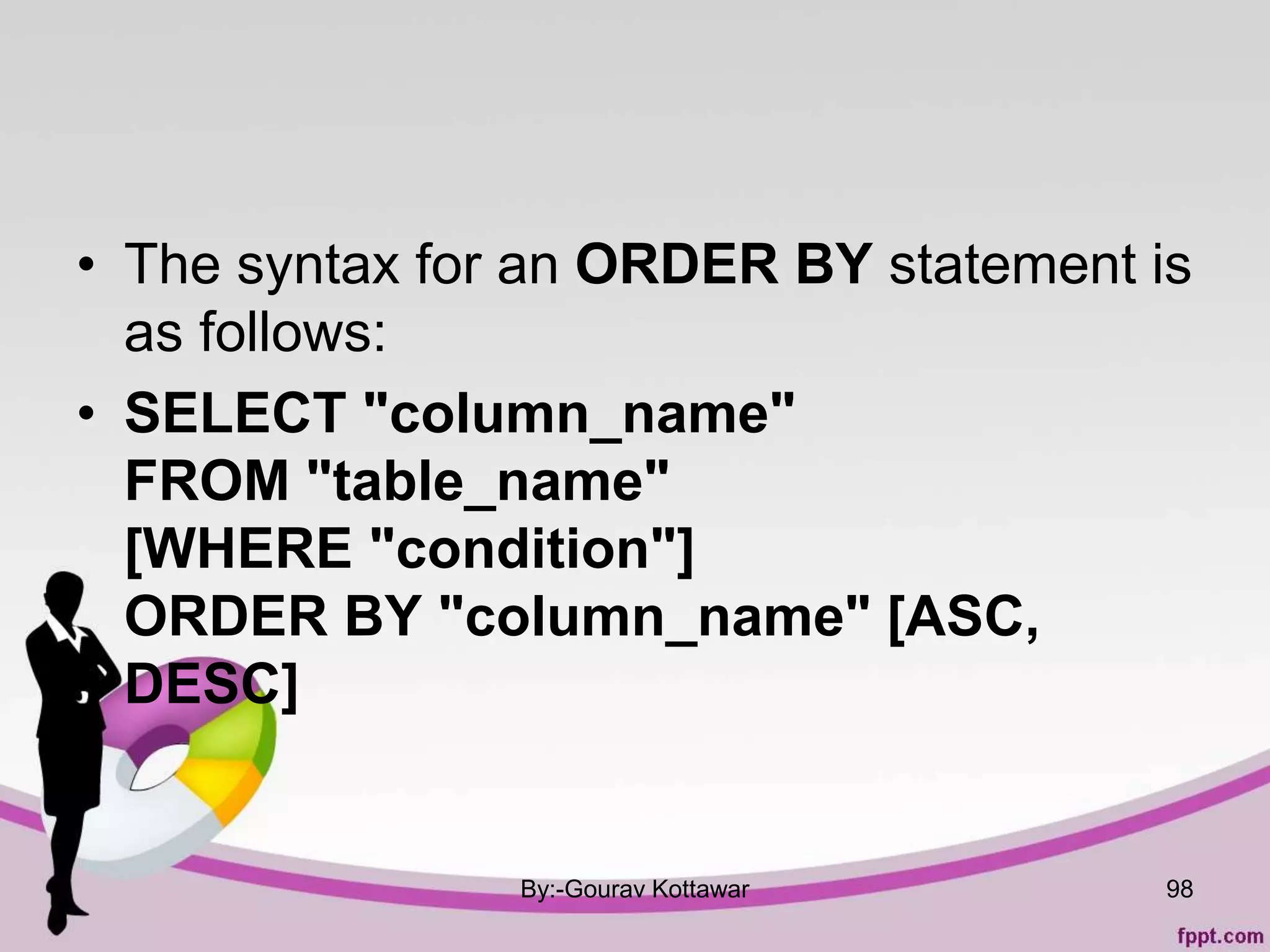 • The syntax for an ORDER BY statement is
as follows:
• SELECT "column_name"
FROM "table_name"
[WHERE "condition"]
ORDER BY "column_name" [ASC,
DESC]
By:-Gourav Kottawar 98
 