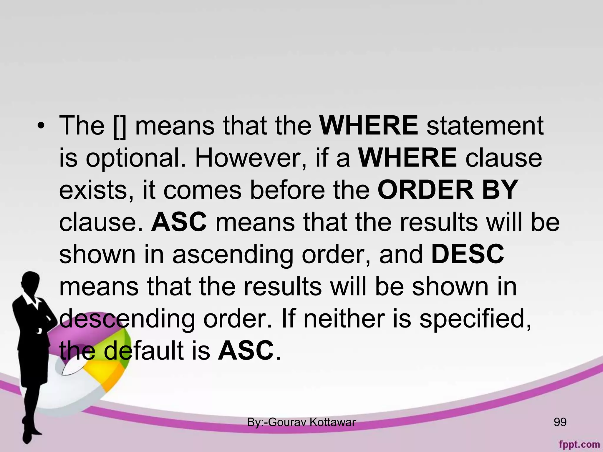 • The [] means that the WHERE statement
is optional. However, if a WHERE clause
exists, it comes before the ORDER BY
clause. ASC means that the results will be
shown in ascending order, and DESC
means that the results will be shown in
descending order. If neither is specified,
the default is ASC.
By:-Gourav Kottawar 99
 