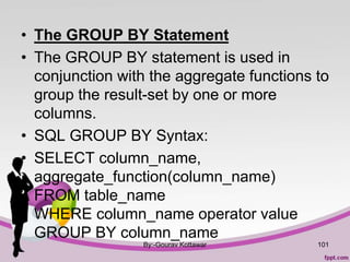 • The GROUP BY Statement
• The GROUP BY statement is used in
conjunction with the aggregate functions to
group the result-set by one or more
columns.
• SQL GROUP BY Syntax:
• SELECT column_name,
aggregate_function(column_name)
FROM table_name
WHERE column_name operator value
GROUP BY column_name
By:-Gourav Kottawar 101
 