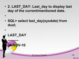 • 2. LAST_DAY: Last_day to display last
day of the current/mentioned date.
•
• SQL> select last_day(sysdate) from
dual;
•
• LAST_DAY
• ---------
• 30-NOV-10
By:-Gourav Kottawar 106
 