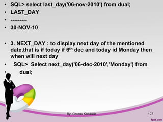 • SQL> select last_day('06-nov-2010') from dual;
• LAST_DAY
• ---------
• 30-NOV-10
• 3. NEXT_DAY : to display next day of the mentioned
date,that is if today if 6th dec and today id Monday then
when will next day
• SQL> Select next_day('06-dec-2010','Monday') from
• dual;
•
By:-Gourav Kottawar 107
 