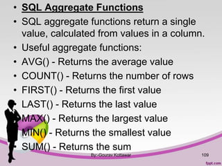 • SQL Aggregate Functions
• SQL aggregate functions return a single
value, calculated from values in a column.
• Useful aggregate functions:
• AVG() - Returns the average value
• COUNT() - Returns the number of rows
• FIRST() - Returns the first value
• LAST() - Returns the last value
• MAX() - Returns the largest value
• MIN() - Returns the smallest value
• SUM() - Returns the sum
By:-Gourav Kottawar 109
 