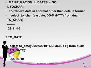 • MANIPULATION in DATES in SQL
1. TOCHAR:
• To retrieve date in a format other than default format.
• select to_char (sysdate,'DD-MM-YY') from dual;
TO_CHAR(
--------
23-11-10
2.TO_DATE
•
• select to_date('06/07/2010','DD/MON/YY') from dual;
• TO_DATE('
• ---------
06/JUL/10
By:-Gourav Kottawar 111
 