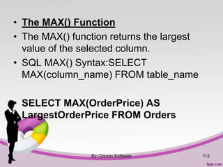 • The MAX() Function
• The MAX() function returns the largest
value of the selected column.
• SQL MAX() Syntax:SELECT
MAX(column_name) FROM table_name
• SELECT MAX(OrderPrice) AS
LargestOrderPrice FROM Orders
By:-Gourav Kottawar 112
 