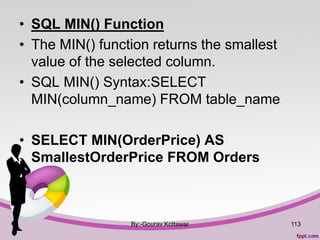 • SQL MIN() Function
• The MIN() function returns the smallest
value of the selected column.
• SQL MIN() Syntax:SELECT
MIN(column_name) FROM table_name
• SELECT MIN(OrderPrice) AS
SmallestOrderPrice FROM Orders
By:-Gourav Kottawar 113
 