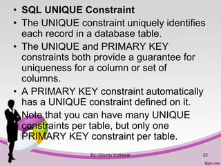 • SQL UNIQUE Constraint
• The UNIQUE constraint uniquely identifies
each record in a database table.
• The UNIQUE and PRIMARY KEY
constraints both provide a guarantee for
uniqueness for a column or set of
columns.
• A PRIMARY KEY constraint automatically
has a UNIQUE constraint defined on it.
• Note that you can have many UNIQUE
constraints per table, but only one
PRIMARY KEY constraint per table.
By:-Gourav Kottawar 22
 