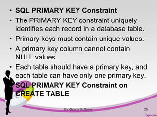 • SQL PRIMARY KEY Constraint
• The PRIMARY KEY constraint uniquely
identifies each record in a database table.
• Primary keys must contain unique values.
• A primary key column cannot contain
NULL values.
• Each table should have a primary key, and
each table can have only one primary key.
• SQL PRIMARY KEY Constraint on
CREATE TABLE
By:-Gourav Kottawar 28
 