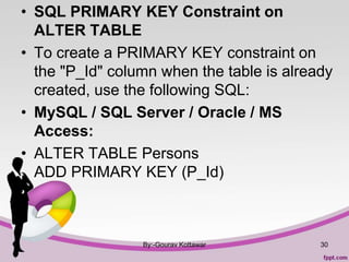 • SQL PRIMARY KEY Constraint on
ALTER TABLE
• To create a PRIMARY KEY constraint on
the "P_Id" column when the table is already
created, use the following SQL:
• MySQL / SQL Server / Oracle / MS
Access:
• ALTER TABLE Persons
ADD PRIMARY KEY (P_Id)
By:-Gourav Kottawar 30
 