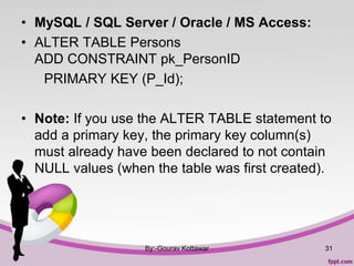 • MySQL / SQL Server / Oracle / MS Access:
• ALTER TABLE Persons
ADD CONSTRAINT pk_PersonID
PRIMARY KEY (P_Id);
• Note: If you use the ALTER TABLE statement to
add a primary key, the primary key column(s)
must already have been declared to not contain
NULL values (when the table was first created).
By:-Gourav Kottawar 31
 
