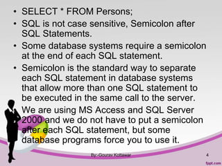 • SELECT * FROM Persons;
• SQL is not case sensitive, Semicolon after
SQL Statements.
• Some database systems require a semicolon
at the end of each SQL statement.
• Semicolon is the standard way to separate
each SQL statement in database systems
that allow more than one SQL statement to
be executed in the same call to the server.
• We are using MS Access and SQL Server
2000 and we do not have to put a semicolon
after each SQL statement, but some
database programs force you to use it.
By:-Gourav Kottawar 4
 