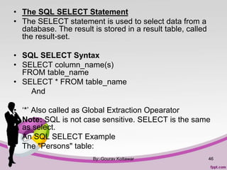 • The SQL SELECT Statement
• The SELECT statement is used to select data from a
database. The result is stored in a result table, called
the result-set.
• SQL SELECT Syntax
• SELECT column_name(s)
FROM table_name
• SELECT * FROM table_name
And
• ‘*’ Also called as Global Extraction Opearator
• Note: SQL is not case sensitive. SELECT is the same
as select.
• An SQL SELECT Example
• The "Persons" table:
By:-Gourav Kottawar 46
 