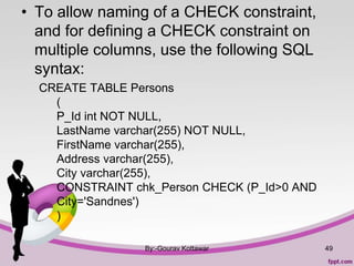 • To allow naming of a CHECK constraint,
and for defining a CHECK constraint on
multiple columns, use the following SQL
syntax:
CREATE TABLE Persons
(
P_Id int NOT NULL,
LastName varchar(255) NOT NULL,
FirstName varchar(255),
Address varchar(255),
City varchar(255),
CONSTRAINT chk_Person CHECK (P_Id>0 AND
City='Sandnes')
)
By:-Gourav Kottawar 49
 