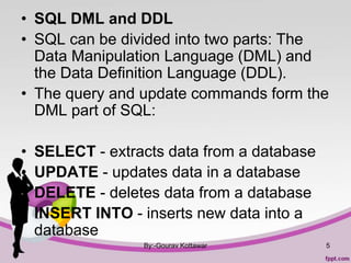 • SQL DML and DDL
• SQL can be divided into two parts: The
Data Manipulation Language (DML) and
the Data Definition Language (DDL).
• The query and update commands form the
DML part of SQL:
• SELECT - extracts data from a database
• UPDATE - updates data in a database
• DELETE - deletes data from a database
• INSERT INTO - inserts new data into a
database
By:-Gourav Kottawar 5
 