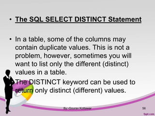 • The SQL SELECT DISTINCT Statement
• In a table, some of the columns may
contain duplicate values. This is not a
problem, however, sometimes you will
want to list only the different (distinct)
values in a table.
• The DISTINCT keyword can be used to
return only distinct (different) values.
By:-Gourav Kottawar 56
 